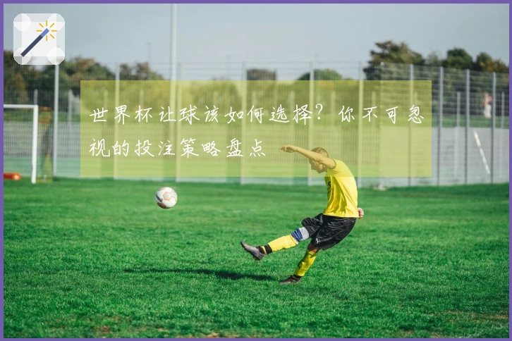 世界杯让球该如何选择？你不可忽视的投注策略盘点
